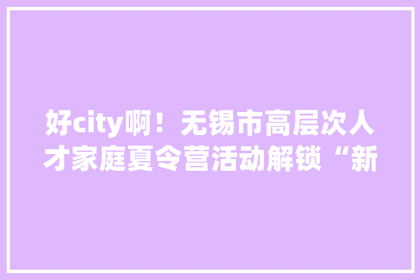好city啊！无锡市高层次人才家庭夏令营活动解锁“新弄法”_人才_高条理