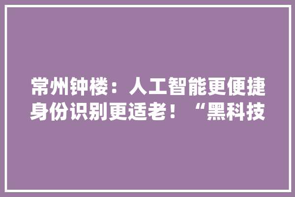 常州钟楼：人工智能更便捷身份识别更适老！“黑科技”助利巴好年后防疫第一关_人证_人员