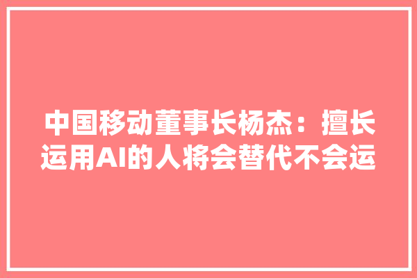中国移动董事长杨杰：擅长运用AI的人将会替代不会运用AI的人_的人_智能