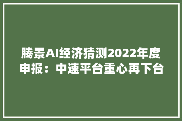 腾景AI经济猜测2022年度申报：中速平台重心再下台阶 政策和结构性潜能并举稳增长_数据_经济 智能问答