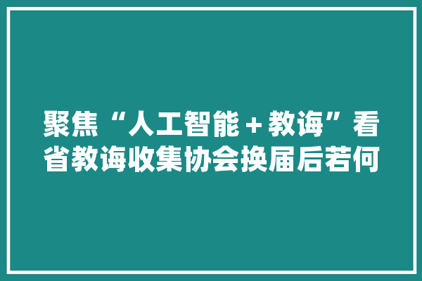聚焦“人工智能＋教诲”看省教诲收集协会换届后若何做_人工智能_技巧 计算机