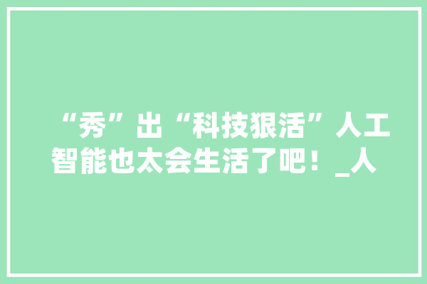 “秀”出“科技狠活”人工智能也太会生活了吧！_人工智能_垃圾 智能写作