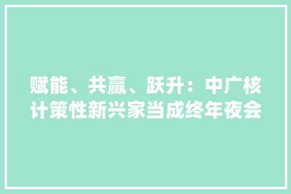 赋能、共赢、跃升：中广核计策性新兴家当成终年夜会数字化平行分论坛在北京召开_家当_中广 AI快讯