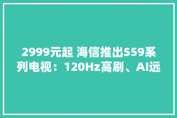2999元起 海信推出S59系列电视：120Hz高刷、AI远距离语音_海信_接口 云服务