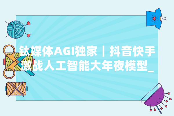 钛媒体AGI独家｜抖音快手激战人工智能大年夜模型_模子_快手