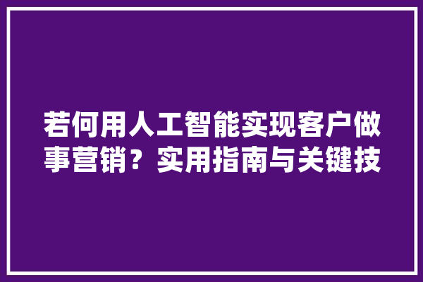 若何用人工智能实现客户做事营销？实用指南与关键技巧一网打尽_人工智能_客户 计算机