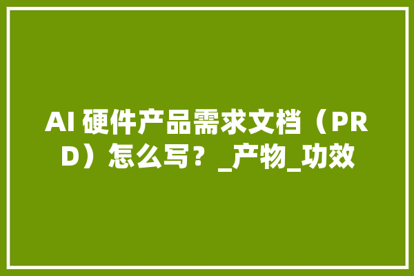 AI 硬件产品需求文档（PRD）怎么写？_产物_功效 AI简讯