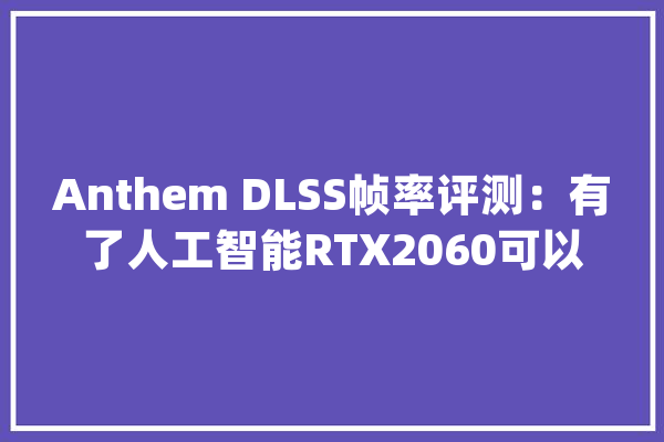 Anthem DLSS帧率评测：有了人工智能RTX2060可以4K战GTX1080Ti_测试_分辩率 云服务