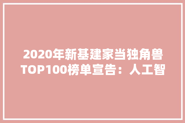2020年新基建家当独角兽TOP100榜单宣告：人工智能企业最多_基建_企业