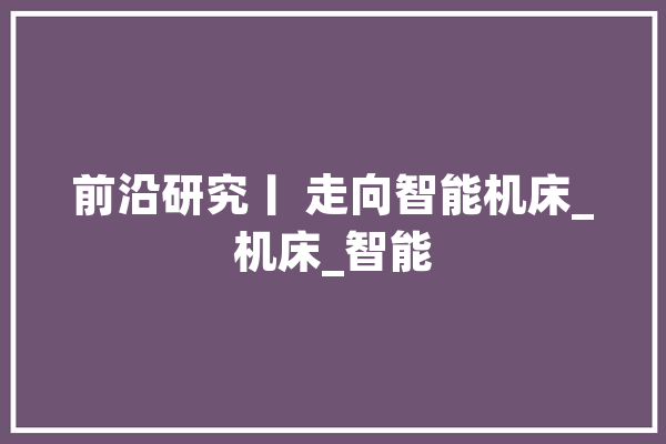 前沿研究丨 走向智能机床_机床_智能