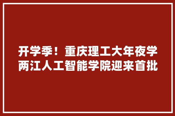 开学季！重庆理工大年夜学两江人工智能学院迎来首批新生_人工智能_学院 计算机