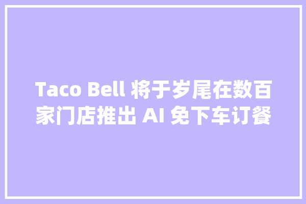 Taco Bell 将于岁尾在数百家门店推出 AI 免下车订餐做事_技巧_餐厅 绘影字幕