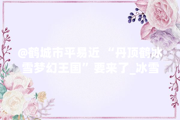 @鹤城市平易近 “丹顶鹤冰雪梦幻王国”要来了_冰雪_齐齐哈尔市