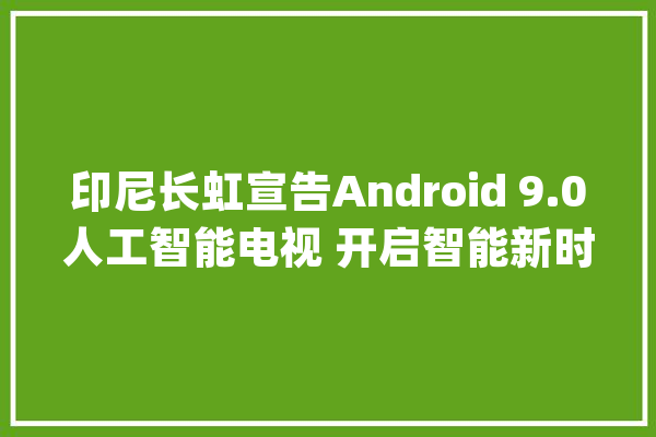 印尼长虹宣告Android 9.0人工智能电视 开启智能新时代_长虹_印尼