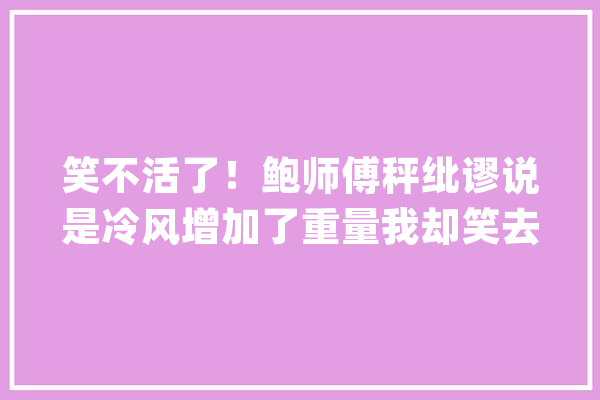 笑不活了！鲍师傅秤纰谬说是冷风增加了重量我却笑去世在评论区里_教师_师长
