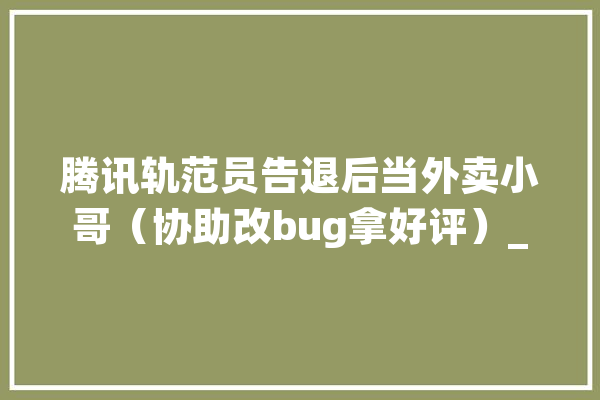 腾讯轨范员告退后当外卖小哥（协助改bug拿好评）_外卖_腾讯