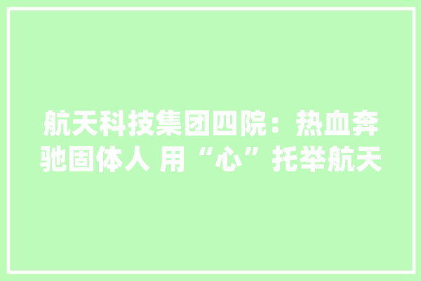 航天科技集团四院：热血奔驰固体人 用“心”托举航天梦_固体_航天