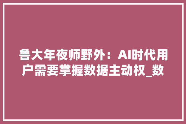 鲁大年夜师野外：AI时代用户需要掌握数据主动权_数据_用户 AI简讯
