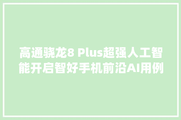 高通骁龙8 Plus超强人工智能开启智好手机前沿AI用例_高通_人工智能 AI快讯