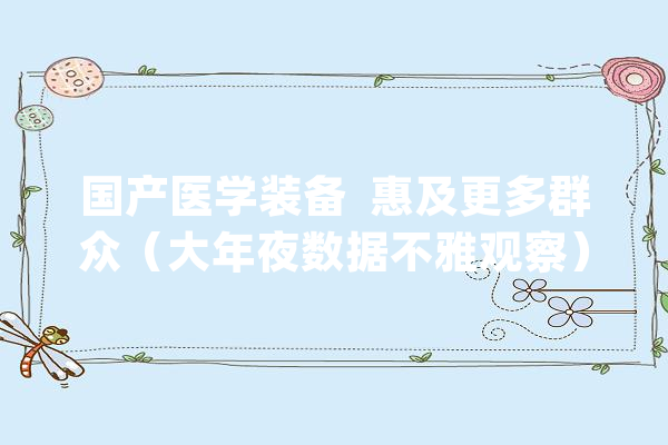 国产医学装备  惠及更多群众（大年夜数据不雅观察）_设备_医疗 AI简讯