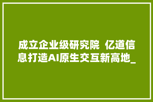 成立企业级研究院  亿道信息打造AI原生交互新高地_研讨院_技巧
