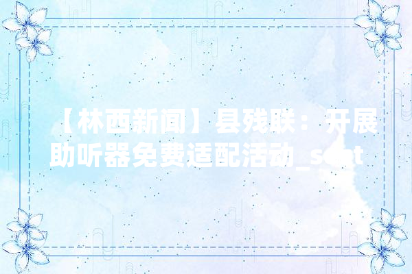 【林西新闻】县残联：开展助听器免费适配活动_section 云服务