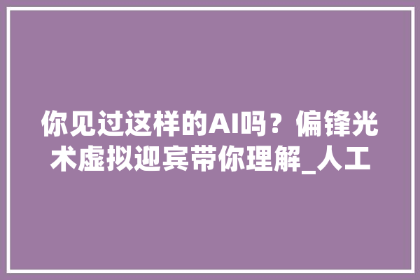 你见过这样的AI吗？偏锋光术虚拟迎宾带你理解_人工智能_全息 AI简讯