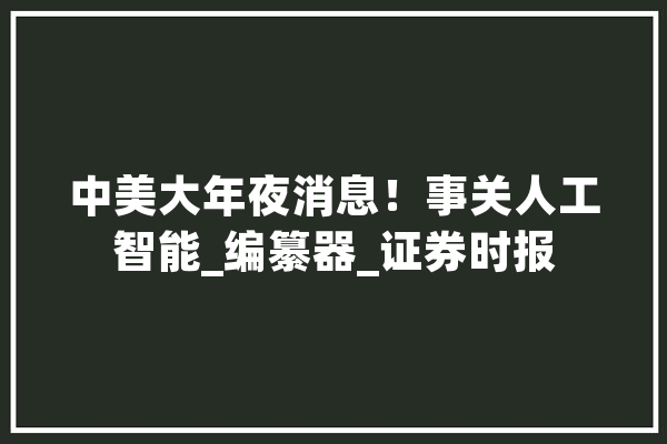 中美大年夜消息！事关人工智能_编纂器_证券时报 智能写作