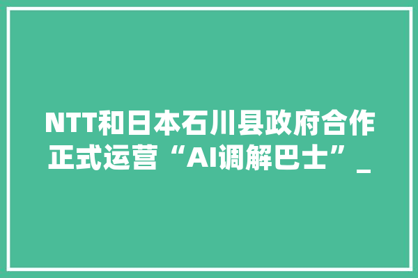 NTT和日本石川县政府合作正式运营“AI调解巴士”_人工智能_路线 文字写作