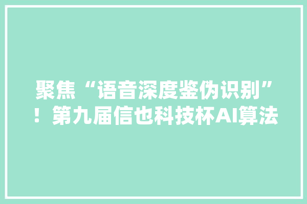 聚焦“语音深度鉴伪识别”！第九届信也科技杯AI算法大年夜赛总决赛即将开幕_全球_语音 智能助手