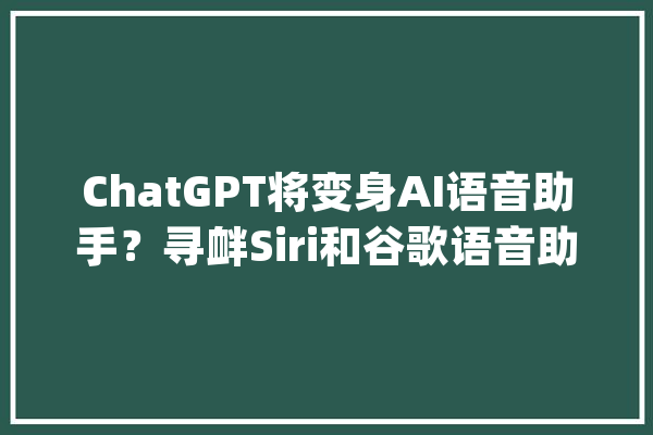 ChatGPT将变身AI语音助手？寻衅Siri和谷歌语音助手_语音_人工智能