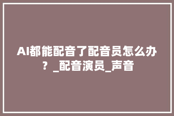 AI都能配音了配音员怎么办？_配音演员_声音