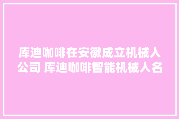 库迪咖啡在安徽成立机械人公司 库迪咖啡智能机械人名为X-Mile_机械人_当涂县