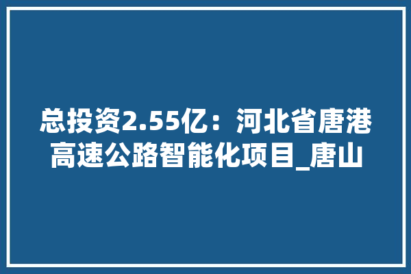 总投资2.55亿：河北省唐港高速公路智能化项目_唐山_项目 绘影字幕
