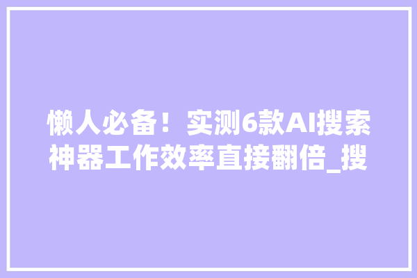 懒人必备！实测6款AI搜索神器工作效率直接翻倍_搜刮引擎_内容 智能问答