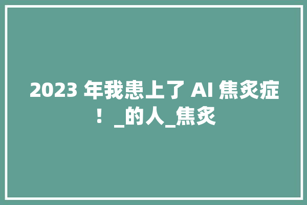 2023 年我患上了 AI 焦炙症！_的人_焦炙