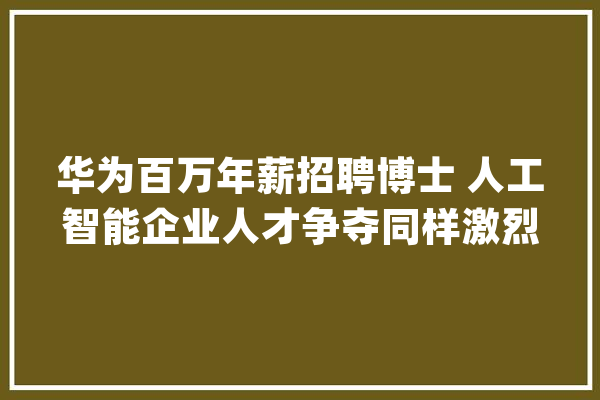 华为百万年薪招聘博士 人工智能企业人才争夺同样激烈_人工智能_人才 云服务