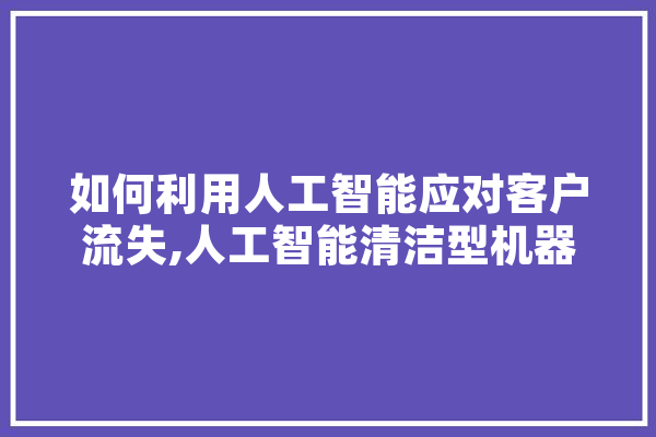如何利用人工智能应对客户流失,人工智能清洁型机器人 AI快讯