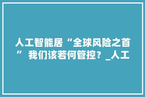 人工智能居“全球风险之首” 我们该若何管控？_人工智能_风险 AI简讯