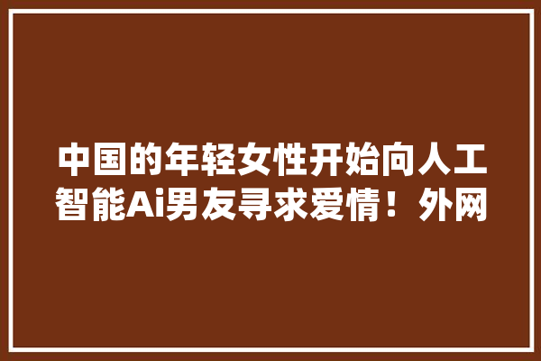 中国的年轻女性开始向人工智能Ai男友寻求爱情！外网热评！_人工智能_现象 智能写作