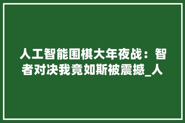 人工智能围棋大年夜战：智者对决我竟如斯被震撼_人工智能_机械人 智能助手