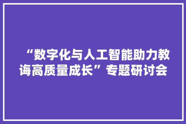 “数字化与人工智能助力教诲高质量成长”专题研讨会召开_技巧_教师