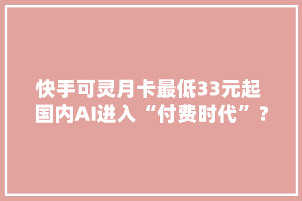 快手可灵月卡最低33元起 国内AI进入“付费时代”？_快手_会员
