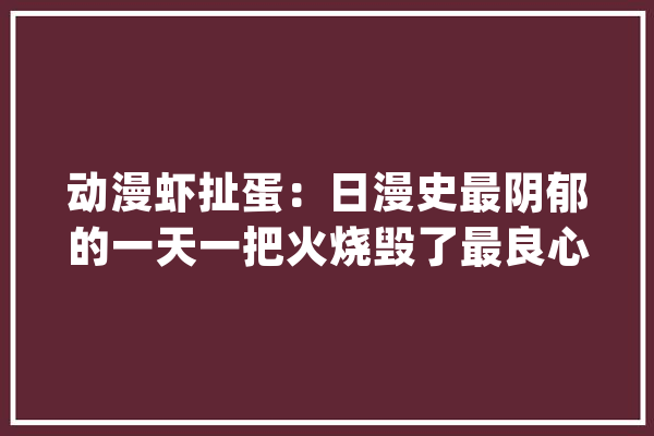动漫虾扯蛋：日漫史最阴郁的一天一把火烧毁了最良心动画社_皮肤_章鱼 AI简讯
