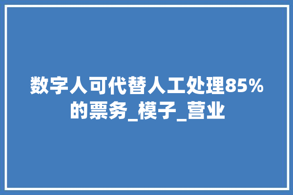 数字人可代替人工处理85%的票务_模子_营业 智能写作
