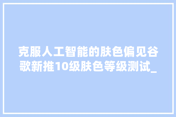 克服人工智能的肤色偏见谷歌新推10级肤色等级测试_肤色_量表 文字写作