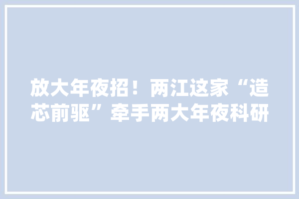 放大年夜招！两江这家“造芯前驱”牵手两大年夜科研机构发力人工智能_重庆_人工智能 智能写作