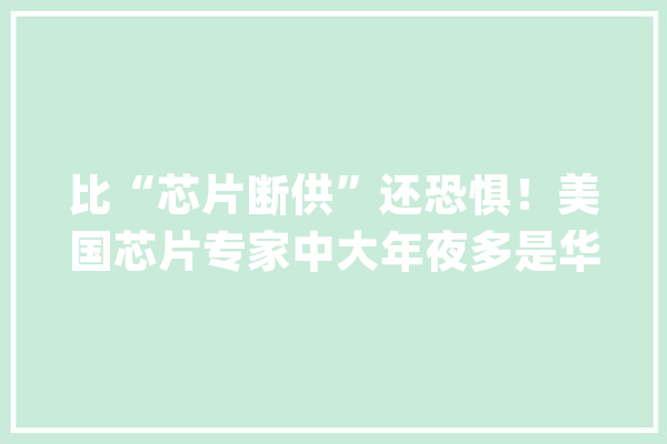比“芯片断供”还恐惧！美国芯片专家中大年夜多是华人她是顶尖大年夜佬_硅谷_本身的