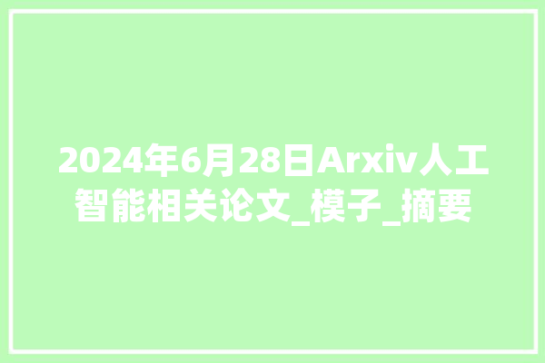 2024年6月28日Arxiv人工智能相关论文_模子_摘要 AI简讯