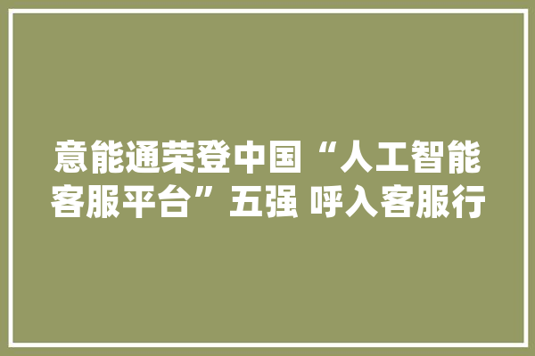 意能通荣登中国“人工智能客服平台”五强 呼入客服行业第一_人工智能_客服 科技快讯